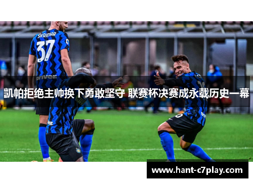 凯帕拒绝主帅换下勇敢坚守 联赛杯决赛成永载历史一幕