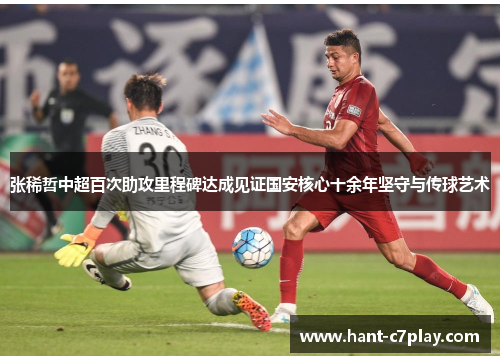 张稀哲中超百次助攻里程碑达成见证国安核心十余年坚守与传球艺术