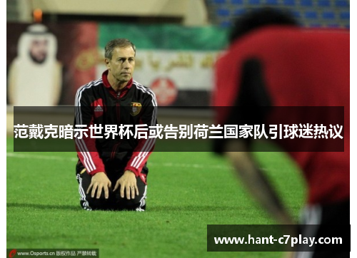 范戴克暗示世界杯后或告别荷兰国家队引球迷热议 范戴克暗示世界杯后或告别荷兰国家队引球迷热议