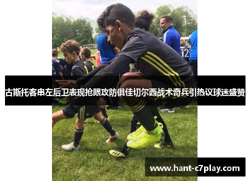 古斯托客串左后卫表现抢眼攻防俱佳切尔西战术奇兵引热议球迷盛赞