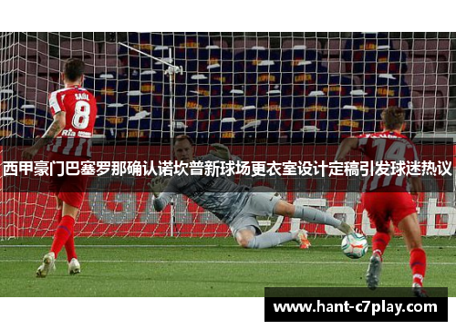 西甲豪门巴塞罗那确认诺坎普新球场更衣室设计定稿引发球迷热议 西甲豪门巴塞罗那确认诺坎普新球场更衣室设计定稿引发球迷热议