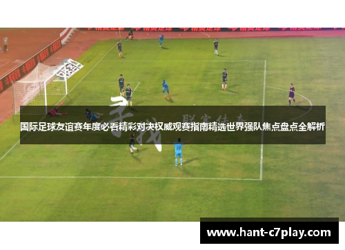 国际足球友谊赛年度必看精彩对决权威观赛指南精选世界强队焦点盘点全解析